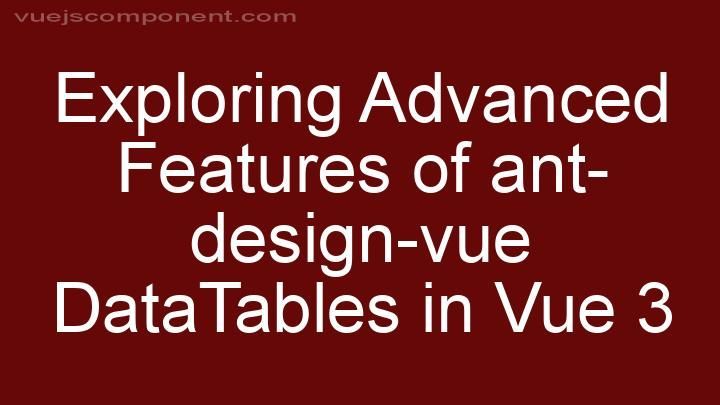 Exploring Advanced Features of ant-design-vue DataTables in Vue 3
