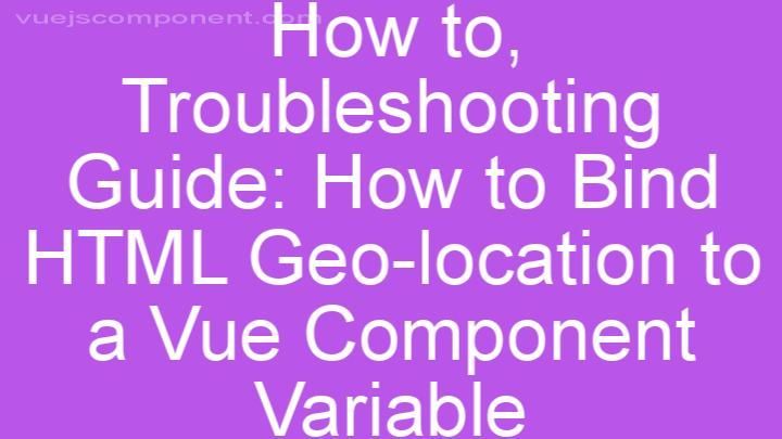 Troubleshooting Guide: How to Bind HTML Geo-location to a Vue Component Variable